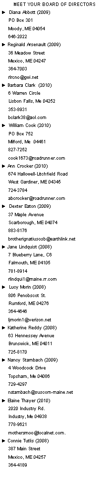 Text Box: Meet Your Board of Directors►  Diana Abbott (2009)     PO Box 301     Moody, ME 04054     646-2022 ► Reginald Arsenault (2009)     36 Meadow Street      Mexico, ME 04247     364-7003     rlrcno@gwi.net ► Barbara Clark  (2010)     6 Warren Circle      Lisbon Falls, Me 04252                 353-8931     bclark38@aol.com ►  William Cook (2010)     PO Box 752     Milford, Me  04461     827-7252     cook1673@roadrunner.com► Ann Crocker (2010)     674 Hallowell-Litchfield Road     West Gardiner, ME 04345     724-3784     abcrocker@roadrunner.com►  Dexter Eaton (2009)     37 Maple Avenue     Scarborough, ME 04074     883-8176     brotherignatiusosb@earthlink.net► Jane Lindquist (2008)     7 Blueberry Lane, C6     Falmouth, ME 04105     781-8914     rlindqui1@maine.rr.com►  Lucy Morin (2008)     806 Penobscot St.     Rumford, ME 04276     364-4646     ljmorin1@verizon.net► Katherine Reddy (2008)     63 Hennessey Avenue     Brunswick, ME 04011     725-8170► Nancy Stambach (2009)     4 Woodcock Drive      Topsham, Me 04086      729-4297      nstambach@suscom-maine.net► Elaine Thayer (2010)     2020 Industry Rd.      Industry, Me 04938      778-9621      mothersmoo@localnet.com.► Connie Tutlis (2008)     387 Main Street     Mexico, ME 04257     364-4189