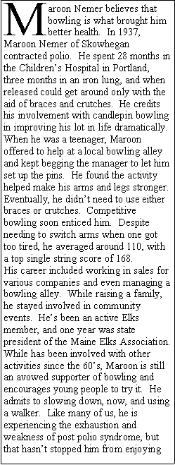 Text Box: Maroon Nemer believes that bowling is what brought him better health.  In 1937, Maroon Nemer of Skowhegan contracted polio.  He spent 28 months in the Childrens Hospital in Portland, three months in an iron lung, and when released could get around only with the aid of braces and crutches.  He credits his involvement with candlepin bowling in improving his lot in life dramatically.  When he was a teenager, Maroon offered to help at a local bowling alley and kept begging the manager to let him set up the pins.  He found the activity helped make his arms and legs stronger.  Eventually, he didnt need to use either braces or crutches.  Competitive bowling soon enticed him.  Despite needing to switch arms when one got too tired, he averaged around 110, with a top single string score of 168.  His career included working in sales for various companies and even managing a bowling alley.  While raising a family, he stayed involved in community events.  Hes been an active Elks member, and one year was state president of the Maine Elks Association.  While has been involved with other activities since the 60s, Maroon is still an avowed supporter of bowling and encourages young people to try it.  He admits to slowing down, now, and using a walker.  Like many of us, he is experiencing the exhaustion and weakness of post polio syndrome, but that hasnt stopped him from enjoying 