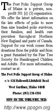 Text Box: The Post Polio Support Group of Maine is a private, non-profit 501 [c] (3) organization.  We offer the latest information on the late effects of polio to more than nine hundred polio survivors, their families, and health care providers throughout Northern New England and parts of Canada.  Support for our work comes from donations from the public and from a grant furnished by the Pine Tree Society for Handicapped Children and Adults.  For more information, contact us at:The Post Polio Support Group of Mainec/o 674 Hallowell-Litchfield RoadWest Gardiner, Maine 04345Phone: (207) 724-3784 NOW ON THE WORLWIDE WEB:http://www.ppsgm.org