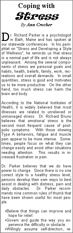 Text Box: Coping with StressBy Ann Crocker Dr. Richard Parker is a psychologist in Bath, Maine and has spoken at our statewide conferences.  In his pamphlet on Stress and Developing a Style of Wellness, he reminds us that stress is a normal part of life and is not always unpleasant.  Among the several components of stress are personal goals and habits, health, beliefs, family, work, recreations and overall demands.  In small quantities, stress is good and motivates us to be more productive.  On the other hand, too much stress can harm the brain and body.According to the National Institutes of Health, it is widely believed that most illnesses are related to unrelieved or unmanaged stress.  Dr. Richard Bruno believes that emotional stress is the second most frequent cause of post-polio symptoms.  With those showing Type A behaviors, fatigue and muscle pain appear to be more intense.  Sometimes, people focus on what they can change easily and avoid other situations needing attention.  This results in increased frustration or pain.Dr. Parker believes that we do have power to change.  Since there is no one correct style to a healthy stress level, persons develop their own ways to best assist in dealing with distress, pain and daily obstacles.  Dr. Parker recommends nine common rules of thumb that have been shown useful for most people.Believe that things can improve and hope for relief.Govern and guide the way you experience the difficulty or obstacle.Willingly assume self-direction, re