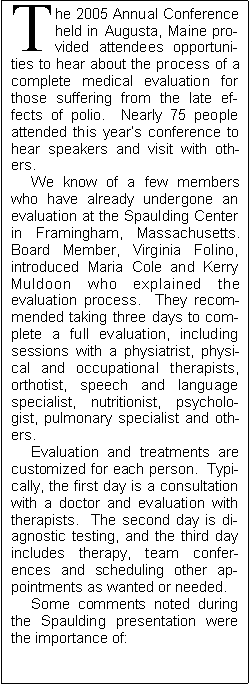 Text Box: The 2005 Annual Conference held in Augusta, Maine provided attendees opportunities to hear about the process of a complete medical evaluation for those suffering from the late effects of polio.  Nearly 75 people attended this years conference to hear speakers and visit with others.       We know of a few members who have already undergone an evaluation at the Spaulding Center in Framingham, Massachusetts.  Board Member, Virginia Folino, introduced Maria Cole and Kerry Muldoon who explained the evaluation process.  They recommended taking three days to complete a full evaluation, including sessions with a physiatrist, physical and occupational therapists, orthotist, speech and language specialist, nutritionist, psychologist, pulmonary specialist and others.       Evaluation and treatments are customized for each person.  Typically, the first day is a consultation with a doctor and evaluation with therapists.  The second day is diagnostic testing, and the third day includes therapy, team conferences and scheduling other appointments as wanted or needed.     Some comments noted during the Spaulding presentation were the importance of: