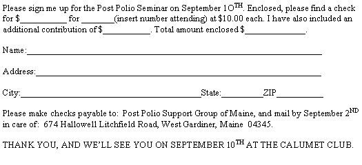Text Box: Please sign me up for the Post Polio Seminar on September 1OTH. Enclosed, please find a check for $__________ for _______(insert number attending) at $10.00 each. I have also included an additional contribution of $__________. Total amount enclosed $_____________.Name:________________________________________________________________Address:______________________________________________________________

City:_______________________________________State:_________ZIP__________Please make checks payable to:  Post Polio Support Group of Maine, and mail by September 2ND in care of:  674 Hallowell Litchfield Road, West Gardiner, Maine  04345.THANK YOU, AND WELL SEE YOU ON SEPTEMBER 10TH AT THE CALUMET CLUB.