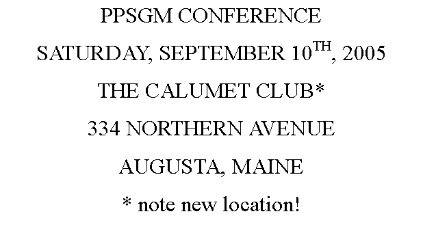 Text Box: PPSGM CONFERENCESATURDAY, SEPTEMBER 10TH, 2005THE CALUMET CLUB*334 NORTHERN AVENUEAUGUSTA, MAINE* note new location!