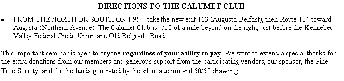 Text Box: -DIRECTIONS TO THE CALUMET CLUB-FROM THE NORTH OR SOUTH ON I-95take the new exit 113 (Augusta-Belfast), then Route 104 toward Augusta (Northern Avenue). The Calumet Club is 4/10 of a mile beyond on the right, just before the Kennebec Valley Federal Credit Union and Old Belgrade Road.This important seminar is open to anyone regardless of your ability to pay. We want to extend a special thanks for the extra donations from our members and generous support from the participating vendors, our sponsor, the Pine Tree Society, and for the funds generated by the silent auction and 50/50 drawing.