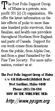 Text Box: The Post Polio Support Group of Maine is a private, non-profit 501 [c] (3) organization.  We offer the latest information on the late effects of polio to more than nine hundred polio survivors, their families, and health care providers throughout Northern New England and parts of Canada.  Support for our work comes from donations from the public, from Alpha One, and from a grant furnished by the Pine Tree Society.  For more information, contact us at:The Post Polio Support Group of Mainec/o 674 Hallowell-Litchfield RoadWest Gardiner, Maine 04345Phone: (207) 724-3784 NOW ON THE WORLWIDE WEB:http://www.ppsgm.org