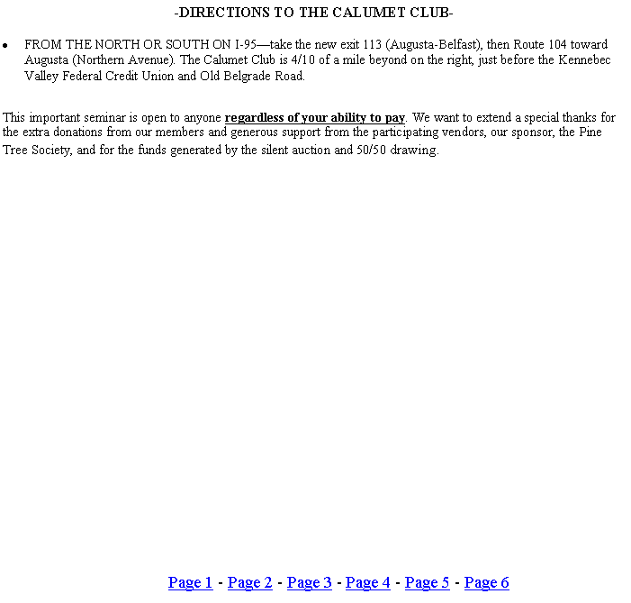 Text Box: -DIRECTIONS TO THE CALUMET CLUB-FROM THE NORTH OR SOUTH ON I-95take the new exit 113 (Augusta-Belfast), then Route 104 toward Augusta (Northern Avenue). The Calumet Club is 4/10 of a mile beyond on the right, just before the Kennebec Valley Federal Credit Union and Old Belgrade Road.This important seminar is open to anyone regardless of your ability to pay. We want to extend a special thanks for the extra donations from our members and generous support from the participating vendors, our sponsor, the Pine Tree Society, and for the funds generated by the silent auction and 50/50 drawing.