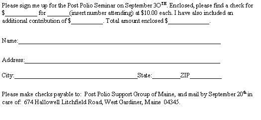 Text Box: Please sign me up for the Post Polio Seminar on September 3OTH. Enclosed, please find a check for $__________ for _______(insert number attending) at $10.00 each. I have also included an additional contribution of $__________. Total amount enclosed $_____________.Name:________________________________________________________________Address:______________________________________________________________

City:_______________________________________State:_________ZIP__________Please make checks payable to:  Post Polio Support Group of Maine, and mail by September 20th in care of:  674 Hallowell Litchfield Road, West Gardiner, Maine  04345.