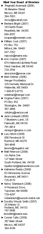 Text Box: Meet Your Board  of Directors►  Reginald Arsenault (2006)     36 Meadow Street     Mexico, ME 04247     364-7003     rlrcno@localnet.com► Barbara Bright (2007)     163 North Road     Readfield, Me  04355     685-9787     bsquare@onemain.com► William Cook (2007)     PO Box 752     Milford, Me  04461     827-7252     wpcook@maine.edu► Ann Crocker (2007)     674 Hallowell-Litchfield Road     West Gardiner, ME 04345     724-3784     abcrocker@prexar.com► Mark Delmar (2006)     Hanger Prosthetics      325 Kennedy Memorial Dr.     Waterville, ME 04901     1-800-872-8779     mdelmar@hanger.com► Virginia Folino (2007)     PO Box 452     Stonington, Me  04681     367-2889     vbfolino@verizon.net► Jane Lindquist (2008)     7 Blueberry Lane, C6     Falmouth, ME 04105     781-8914     rlindqui1@maine.rr.com► Lucy Morin (2008)     806 Penobscot St.     Rumford, ME 04276     364-4646     ljmorin@megalink.net► Matt Peterson (2006)     c/o Alpha One     127 Main Street     South Portland, Me  04106     mpeterson@alphaonenow.com  ► Katherine Reddy (2008)     63 Hennessey Avenue     Brunswick, ME 04011     725-8170► Nancy Stambach (2006)     4 Woodcock Drive,      Topsham, Me 04086      729-4297      nstambach@suscom-maine.net► Dorothy Woods Smith (2007)
 25 Wakely Ct.
 Portland, ME. 04103
 797-5695            dwsmith@maine.edu► Connie Tutlis (2008)     387 Main Street     Mexico, ME 04257     364-4189