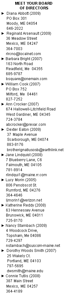 Text Box: Meet Your Board                       of Directors►  Diana Abbott (2009)	PO Box 301	Moody, ME 04054	646-2022 ►  Reginald Arsenault (2009)     36 Meadow Street      Mexico, ME 04247     364-7003     rlrcno@localnet.com► Barbara Bright (2007)     163 North Road     Readfield, Me  04355     685-9787     bsquare@onemain.com► William Cook (2007)     PO Box 752     Milford, Me  04461     827-7252► Ann Crocker (2007)     674 Hallowell-Litchfield Road     West Gardiner, ME 04345     724-3784     abcrocker@prexar.com►  Dexter Eaton (2009)      37 Maple Avenue      Scarborough, ME 04074      883-8176      brotherignatiusosb@earthlink.net► Jane Lindquist (2008)     7 Blueberry Lane, C6     Falmouth, ME 04105     781-8914     rlindqui1@maine.rr.com► Lucy Morin (2005)     806 Penobscot St.     Rumford, ME 04276     364-4646     ljmorin1@verizon.net► Katherine Reddy (2008)     63 Hennessey Avenue     Brunswick, ME 04011     725-8170► Nancy Stambach (2009)     4 Woodcock Drive,      Topsham, Me 04086      729-4297      nstambach@suscom-maine.net►  Dorothy Woods Smith (2007)      25 Wakely Ct.      Portland, ME 04103      797-5695      dwsmith@maine.edu	► Connie Tutlis (2008)     387 Main Street     Mexico, ME 04257     364-4189