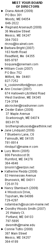 Text Box: Meet Your Board                       of Directors►  Diana Abbott (2009)	PO Box 301	Moody, ME 04054	646-2022 ►  Reginald Arsenault (2009)     36 Meadow Street      Mexico, ME 04247     364-7003     rlrcno@localnet.com► Barbara Bright (2007)     163 North Road     Readfield, Me  04355     685-9787     bsquare@onemain.com► William Cook (2007)     PO Box 752     Milford, Me  04461     827-7252     b_cookinmilford@msn.com► Ann Crocker (2007)     674 Hallowell-Litchfield Road     West Gardiner, ME 04345     724-3784     abcrocker@roadrunner.com►  Dexter Eaton (2009)      37 Maple Avenue      Scarborough, ME 04074      883-8176      brotherignatiusosb@earthlink.net► Jane Lindquist (2008)     7 Blueberry Lane, C6     Falmouth, ME 04105     781-8914     rlindqui1@maine.rr.com► Lucy Morin (2005)     806 Penobscot St.     Rumford, ME 04276     364-4646     ljmorin1@verizon.net► Katherine Reddy (2008)     63 Hennessey Avenue     Brunswick, ME 04011     725-8170► Nancy Stambach (2009)     4 Woodcock Drive,      Topsham, Me 04086      729-4297      nstambach@suscom-maine.net►  Dorothy Woods Smith (2007)      25 Wakely Ct.      Portland, ME 04103      797-5695      dwsmith@maine.edu	► Connie Tutlis (2008)     387 Main Street     Mexico, ME 04257     364-4189