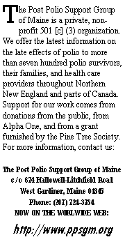 Text Box: The Post Polio Support Group of Maine is a private, non-profit 501 [c] (3) organization.  We offer the latest information on the late effects of polio to more than seven hundred polio survivors, their families, and health care providers throughout Northern New England and parts of Canada.  Support for our work comes from donations from the public, from Alpha One, and from a grant furnished by the Pine Tree Society.  For more information, contact us:The Post Polio Support Group of Mainec/o 674 Hallowell-Litchfield RoadWest Gardiner, Maine 04345Phone: (207) 724-3784 NOW ON THE WORLWIDE WEB:http://www.ppsgm.org