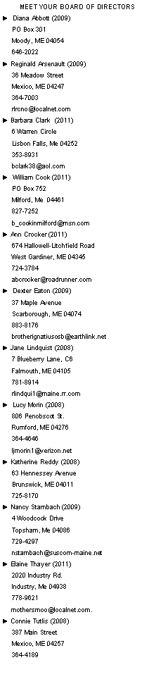 Text Box: Meet Your Board of Directors►  Diana Abbott (2009)     PO Box 301     Moody, ME 04054     646-2022 ► Reginald Arsenault (2009)     36 Meadow Street      Mexico, ME 04247     364-7003     rlrcno@localnet.com► Barbara Clark  (2011)     6 Warren Circle      Lisbon Falls, Me 04252                 353-8931     bclark38@aol.com ►  William Cook (2011)     PO Box 752     Milford, Me  04461     827-7252     b_cookinmilford@msn.com► Ann Crocker (2011)     674 Hallowell-Litchfield Road     West Gardiner, ME 04345     724-3784     abcrocker@roadrunner.com►  Dexter Eaton (2009)     37 Maple Avenue     Scarborough, ME 04074     883-8176     brotherignatiusosb@earthlink.net► Jane Lindquist (2008)     7 Blueberry Lane, C6     Falmouth, ME 04105     781-8914     rlindqui1@maine.rr.com►  Lucy Morin (2008)     806 Penobscot St.     Rumford, ME 04276     364-4646     ljmorin1@verizon.net► Katherine Reddy (2008)     63 Hennessey Avenue     Brunswick, ME 04011     725-8170► Nancy Stambach (2009)     4 Woodcock Drive      Topsham, Me 04086      729-4297      nstambach@suscom-maine.net► Elaine Thayer (2011)     2020 Industry Rd.      Industry, Me 04938      778-9621      mothersmoo@localnet.com.► Connie Tutlis (2008)     387 Main Street     Mexico, ME 04257     364-4189