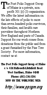 Text Box: The Post Polio Support Group of Maine is a private, non-profit 501 [c] (3) organization.  We offer the latest information on the late effects of polio to more than seven hundred polio survivors, their families, and health care providers throughout Northern New England and parts of Canada.  Support for our work comes from donations from the public and from a grant furnished by the Pine Tree Society.  For more information, contact us at:The Post Polio Support Group of Mainec/o 674 Hallowell-Litchfield RoadWest Gardiner, Maine 04345Phone: (207) 724-3784 NOW ON THE WORLWIDE WEB:http://www.ppsgm.org